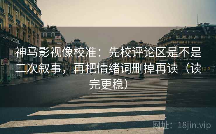 神马影视像校准：先校评论区是不是二次叙事，再把情绪词删掉再读（读完更稳）