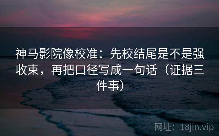 神马影院像校准：先校结尾是不是强收束，再把口径写成一句话（证据三件事）