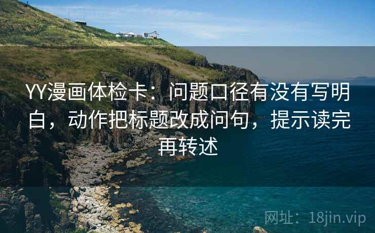 YY漫画体检卡：问题口径有没有写明白，动作把标题改成问句，提示读完再转述