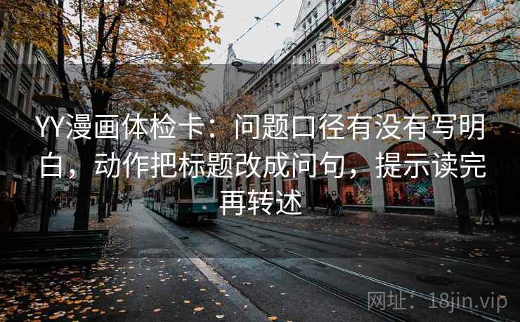YY漫画体检卡：问题口径有没有写明白，动作把标题改成问句，提示读完再转述
