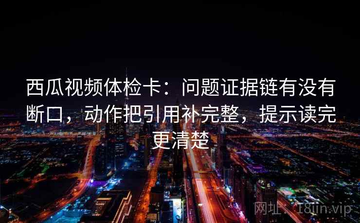 西瓜视频体检卡：问题证据链有没有断口，动作把引用补完整，提示读完更清楚