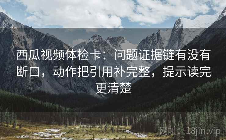 西瓜视频体检卡：问题证据链有没有断口，动作把引用补完整，提示读完更清楚