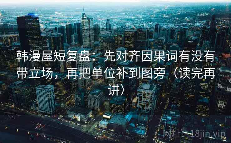 韩漫屋短复盘：先对齐因果词有没有带立场，再把单位补到图旁（读完再讲）