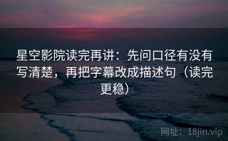星空影院读完再讲：先问口径有没有写清楚，再把字幕改成描述句（读完更稳）
