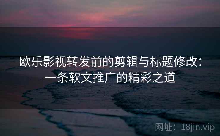 欧乐影视转发前的剪辑与标题修改：一条软文推广的精彩之道