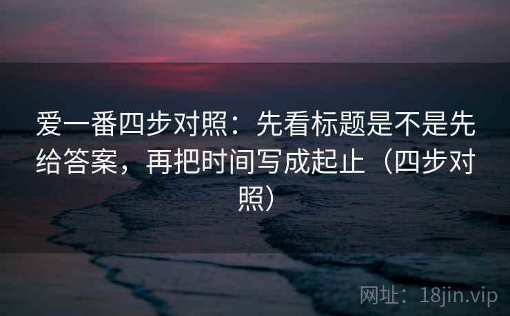 爱一番四步对照：先看标题是不是先给答案，再把时间写成起止（四步对照）