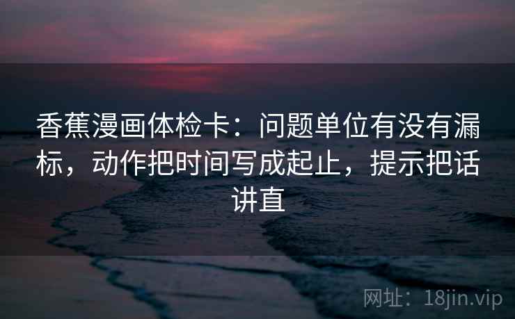 香蕉漫画体检卡：问题单位有没有漏标，动作把时间写成起止，提示把话讲直
