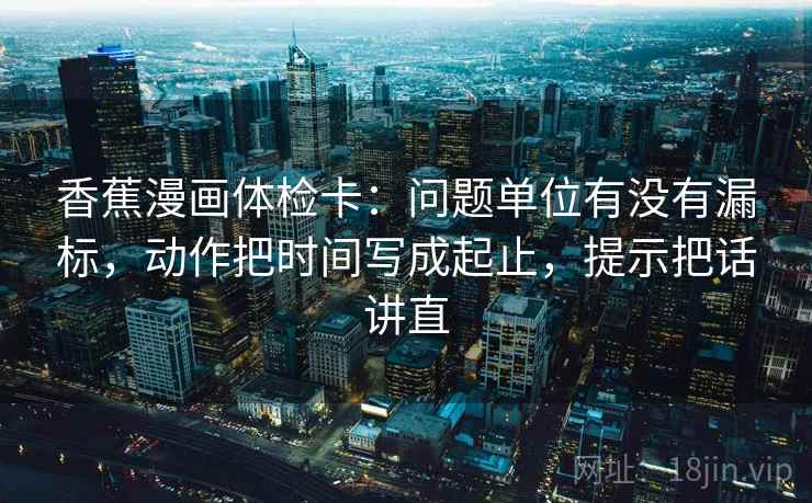 香蕉漫画体检卡：问题单位有没有漏标，动作把时间写成起止，提示把话讲直