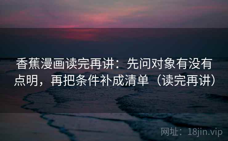 香蕉漫画读完再讲：先问对象有没有点明，再把条件补成清单（读完再讲）