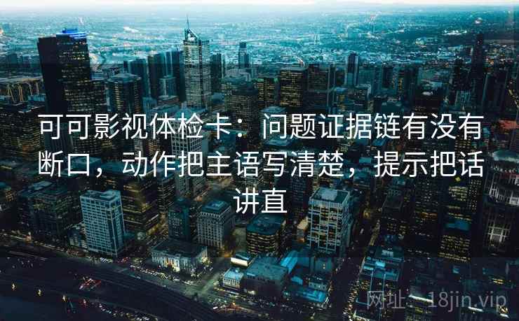 可可影视体检卡：问题证据链有没有断口，动作把主语写清楚，提示把话讲直