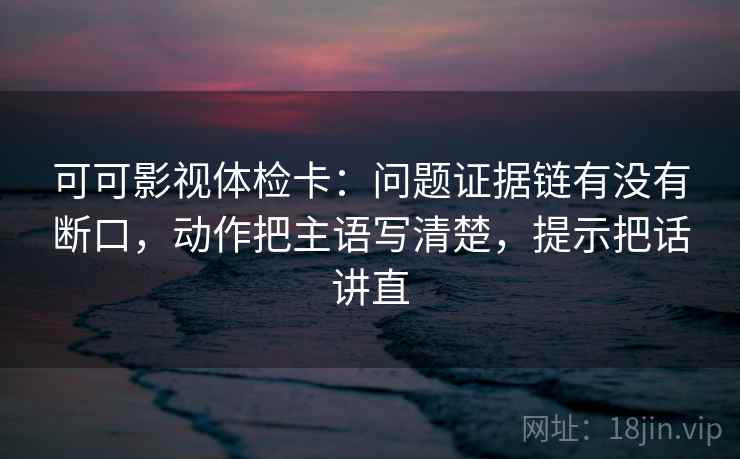 可可影视体检卡：问题证据链有没有断口，动作把主语写清楚，提示把话讲直