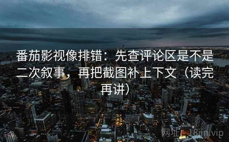 番茄影视像排错：先查评论区是不是二次叙事，再把截图补上下文（读完再讲）