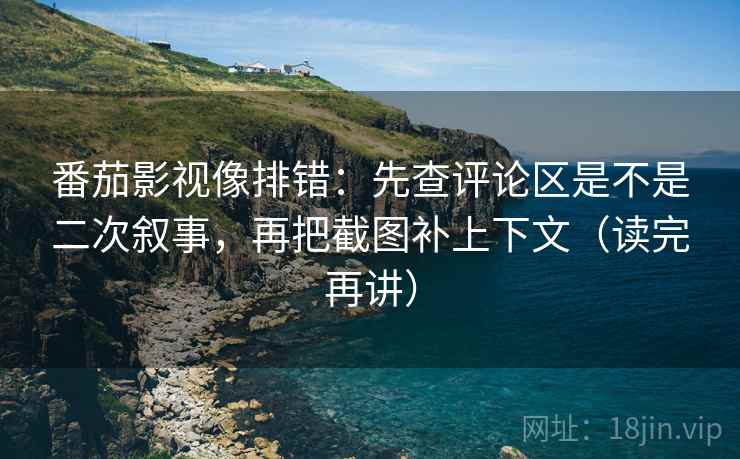 番茄影视像排错：先查评论区是不是二次叙事，再把截图补上下文（读完再讲）
