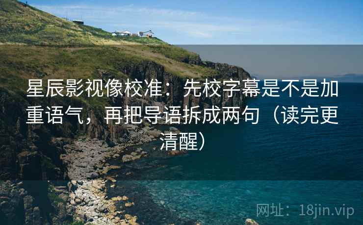 星辰影视像校准：先校字幕是不是加重语气，再把导语拆成两句（读完更清醒）