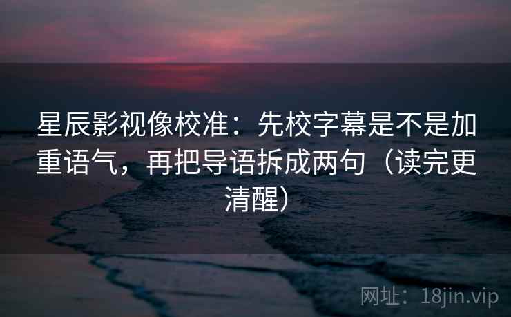 星辰影视像校准：先校字幕是不是加重语气，再把导语拆成两句（读完更清醒）
