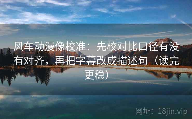 风车动漫像校准：先校对比口径有没有对齐，再把字幕改成描述句（读完更稳）