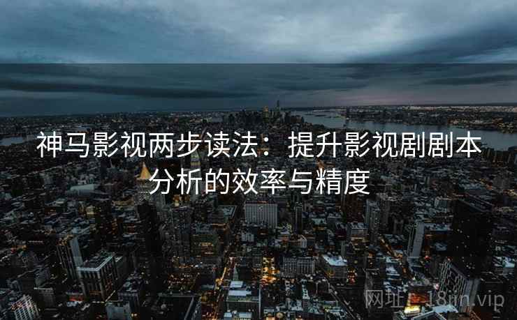 神马影视两步读法：提升影视剧剧本分析的效率与精度