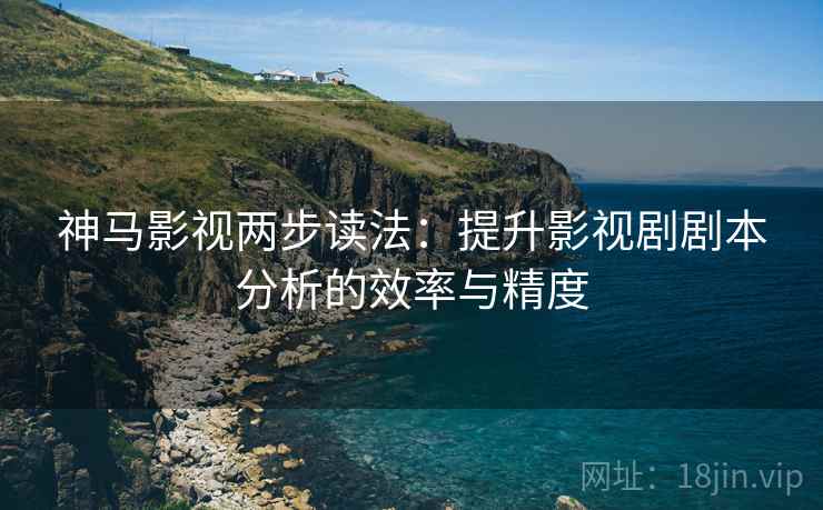神马影视两步读法：提升影视剧剧本分析的效率与精度