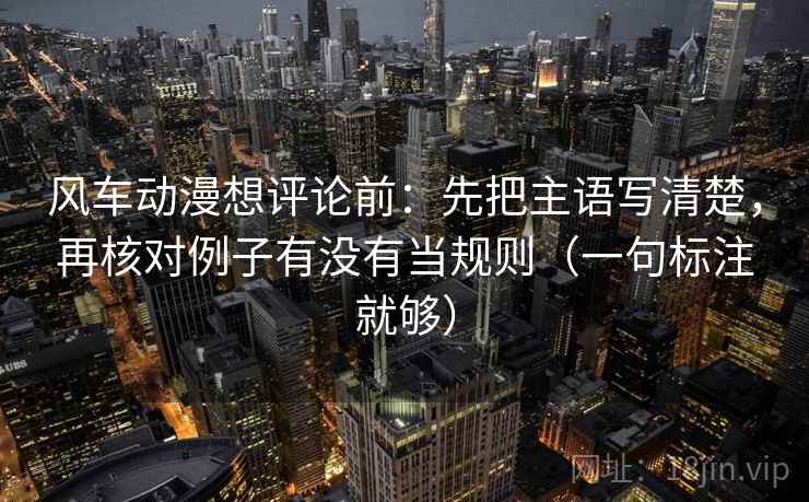 风车动漫想评论前：先把主语写清楚，再核对例子有没有当规则（一句标注就够）