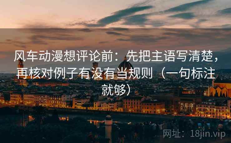 风车动漫想评论前：先把主语写清楚，再核对例子有没有当规则（一句标注就够）