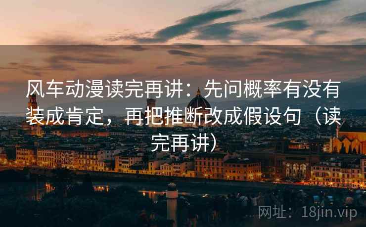 风车动漫读完再讲：先问概率有没有装成肯定，再把推断改成假设句（读完再讲）