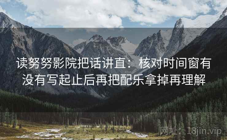 读努努影院把话讲直：核对时间窗有没有写起止后再把配乐拿掉再理解