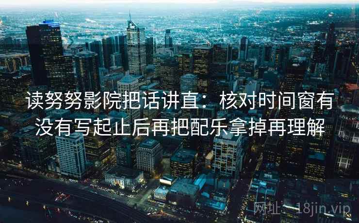 读努努影院把话讲直：核对时间窗有没有写起止后再把配乐拿掉再理解