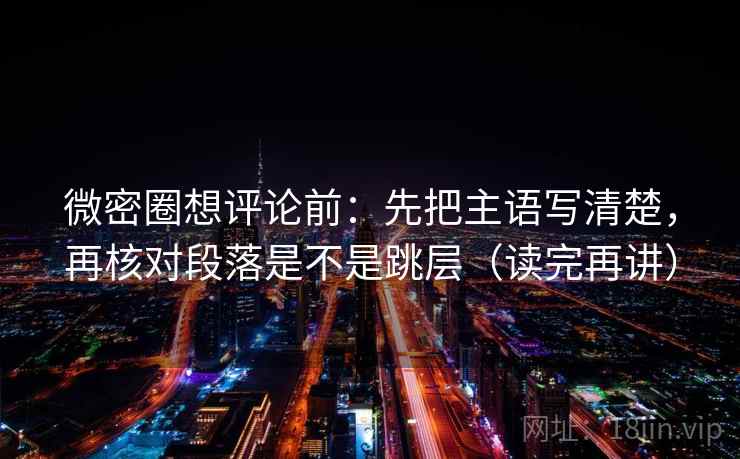 微密圈想评论前：先把主语写清楚，再核对段落是不是跳层（读完再讲）