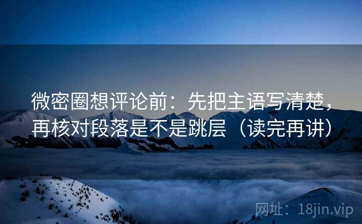 微密圈想评论前：先把主语写清楚，再核对段落是不是跳层（读完再讲）