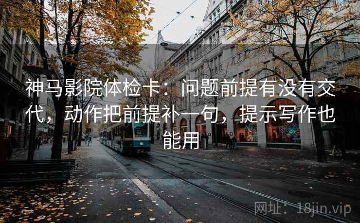 神马影院体检卡：问题前提有没有交代，动作把前提补一句，提示写作也能用