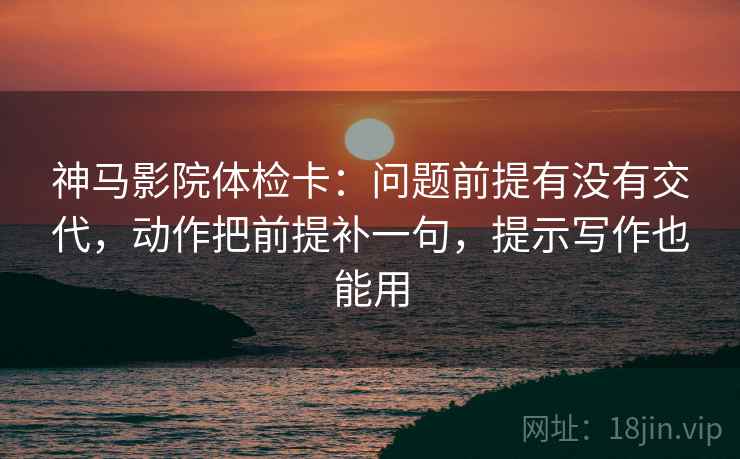 神马影院体检卡：问题前提有没有交代，动作把前提补一句，提示写作也能用