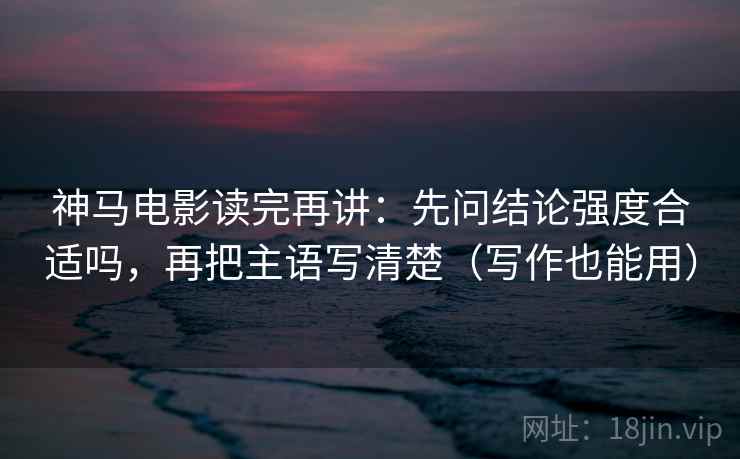神马电影读完再讲：先问结论强度合适吗，再把主语写清楚（写作也能用）