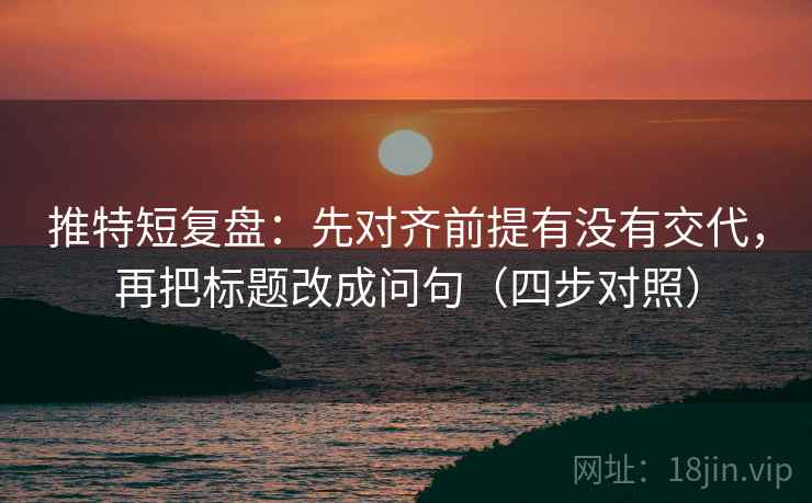 推特短复盘：先对齐前提有没有交代，再把标题改成问句（四步对照）