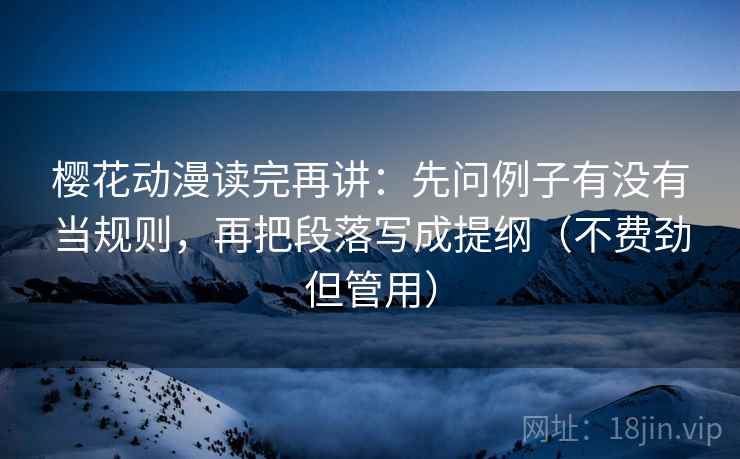 樱花动漫读完再讲：先问例子有没有当规则，再把段落写成提纲（不费劲但管用）
