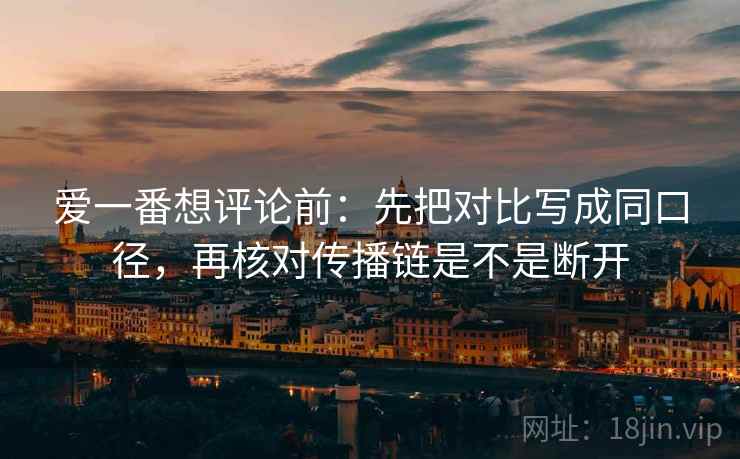 爱一番想评论前：先把对比写成同口径，再核对传播链是不是断开