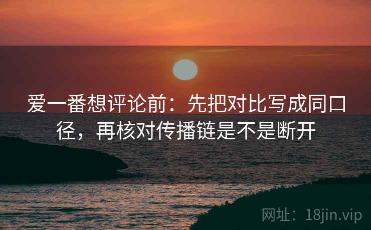 爱一番想评论前：先把对比写成同口径，再核对传播链是不是断开